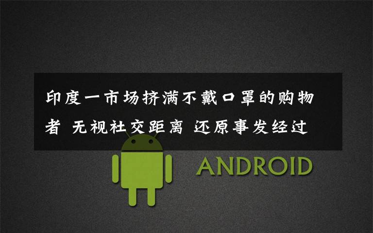 印度一市场挤满不戴口罩的购物者 无视社交距离 还原事发经过及背后原因！