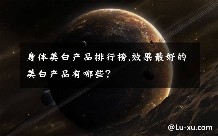 身体美白产品排行榜,效果最好的美白产品有哪些?