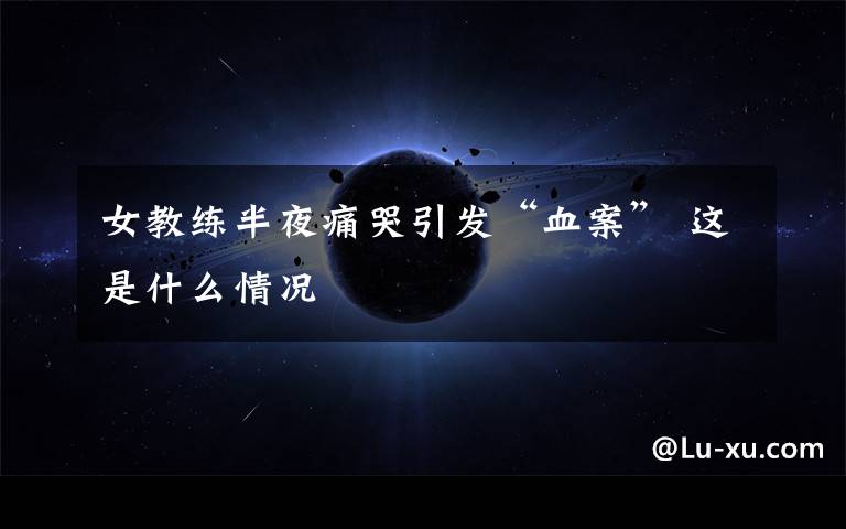 女教练半夜痛哭引发“血案” 这是什么情况