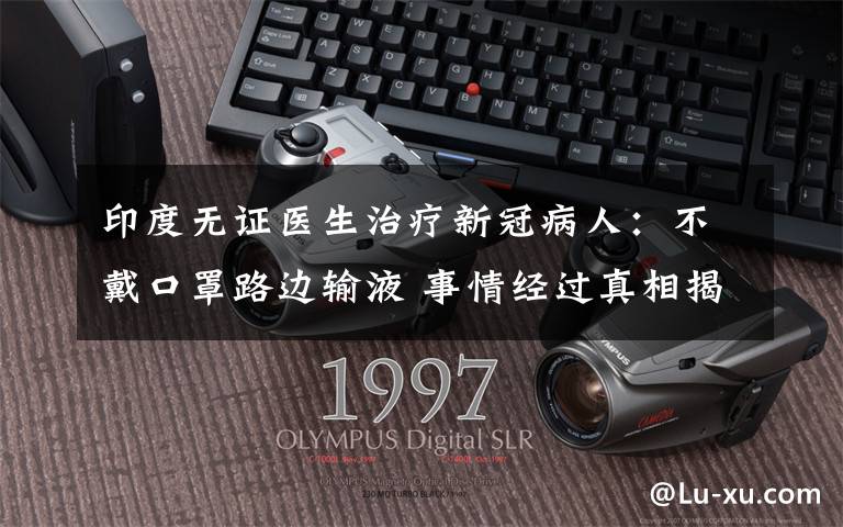 印度无证医生治疗新冠病人：不戴口罩路边输液 事情经过真相揭秘！
