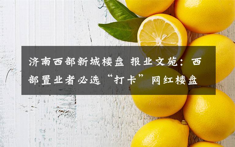 济南西部新城楼盘 报业文苑:西部置业者必选“打卡”网红楼盘