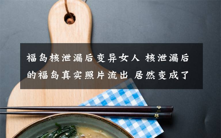 福岛核泄漏后变异女人 核泄漏后的福岛真实照片流出 居然变成了这样