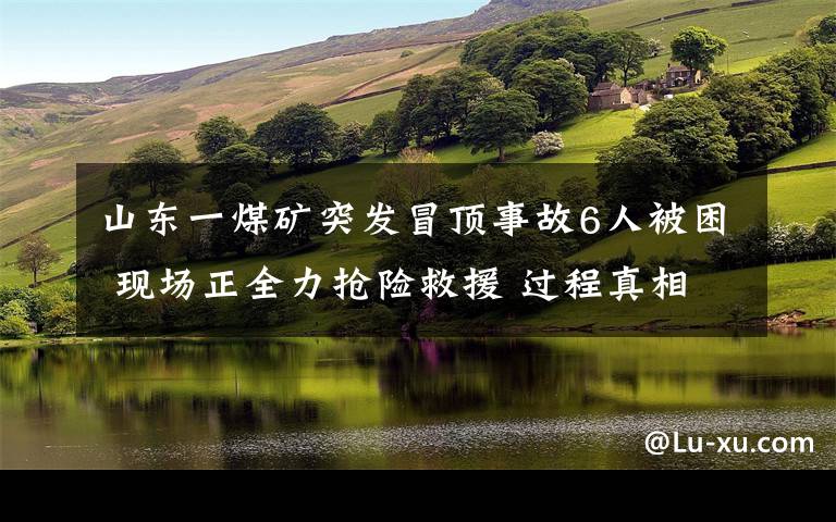 山东一煤矿突发冒顶事故6人被困 现场正全力抢险救援 过程真相详细揭秘!
