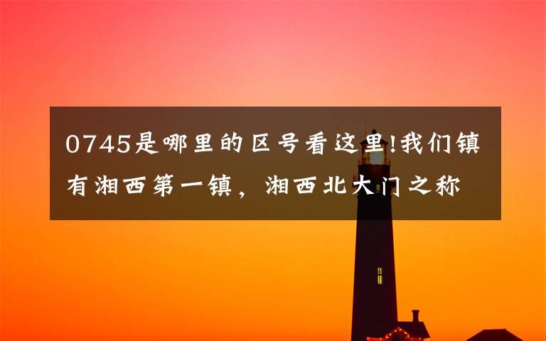 0745是哪里的区号看这里!我们镇有湘西第一镇,湘西北大门之称!!!