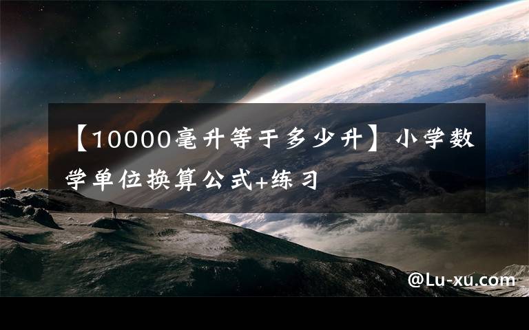 【10000毫升等于多少升】小学数学单位换算公式+练习