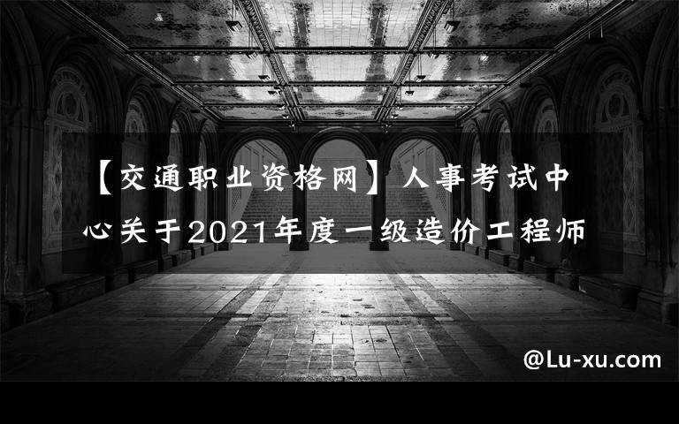 【交通职业资格网】人事考试中心关于2021年度一级造价工程师职业资格考试事项的通告