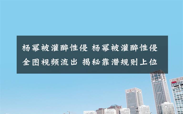 杨幂被灌醉性侵 杨幂被灌醉性侵全图视频流出 揭秘靠潜规则上位女星