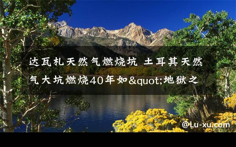 达瓦札天然气燃烧坑 土耳其天然气大坑燃烧40年如"地狱之门"