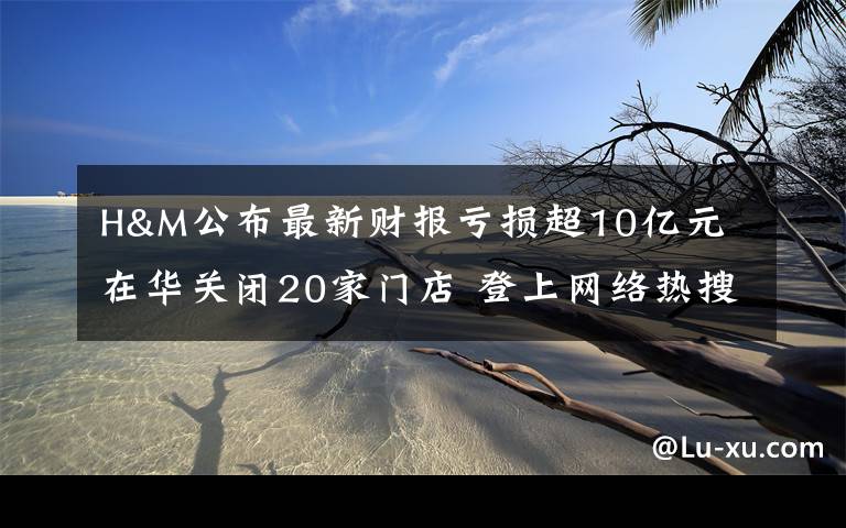 H&M公布最新财报亏损超10亿元 在华关闭20家门店 登上网络热搜了!