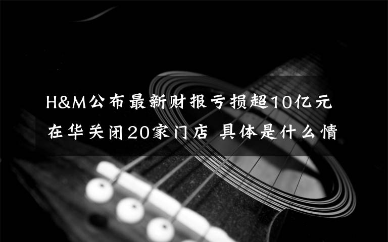 H&M公布最新财报亏损超10亿元 在华关闭20家门店 具体是什么情况?