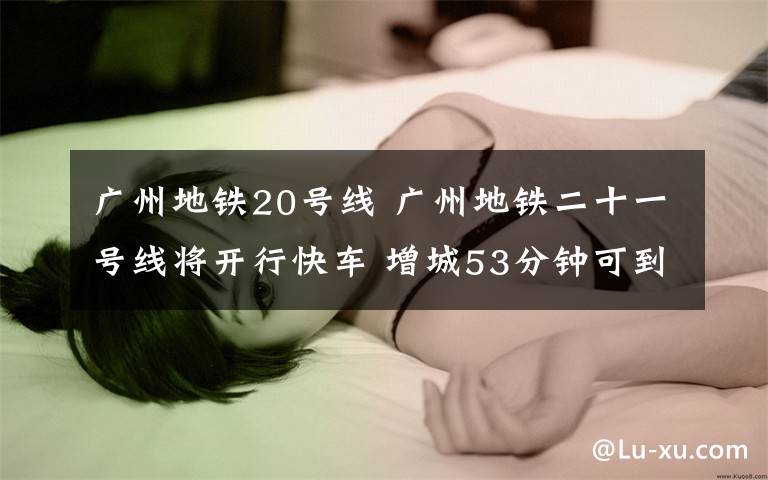 广州地铁20号线 广州地铁二十一号线将开行快车 增城53分钟可到市中心
