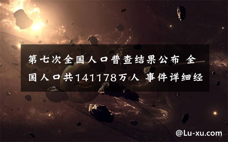 第七次全国人口普查结果公布 全国人口共141178万人 事件详细经过!