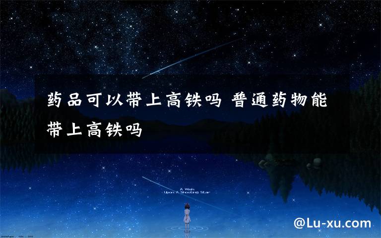药品可以带上高铁吗 普通药物能带上高铁吗
