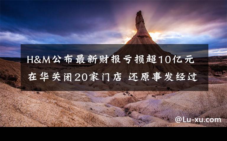 H&M公布最新财报亏损超10亿元 在华关闭20家门店 还原事发经过及背后原因!