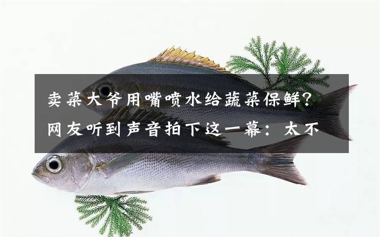 卖菜大爷用嘴喷水给蔬菜保鲜？网友听到声音拍下这一幕：太不卫生！