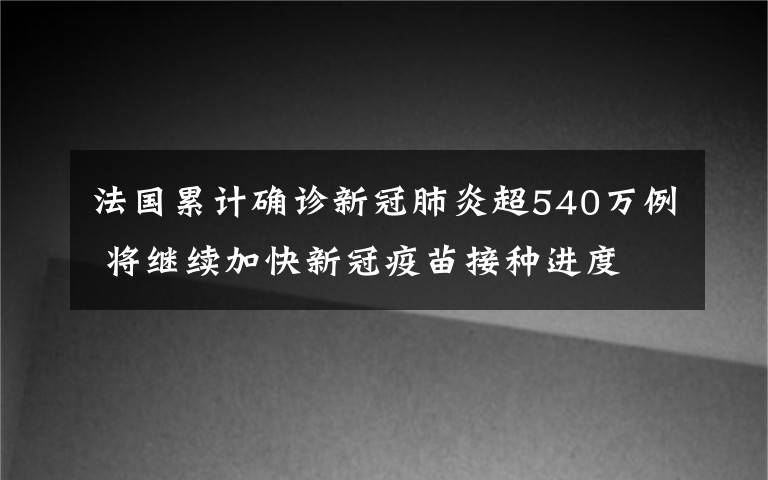 法国累计确诊新冠肺炎超540万例 将继续加快新冠疫苗接种进度 具体是什么情况？