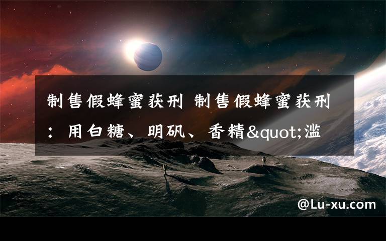 制售假蜂蜜获刑 制售假蜂蜜获刑:用白糖、明矾、香精"滥竽充数"