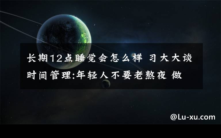 长期12点睡觉会怎么样 习大大谈时间管理:年轻人不要老熬夜 做到12点就睡觉