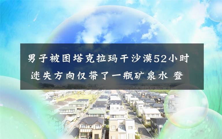 男子被困塔克拉玛干沙漠52小时 迷失方向仅带了一瓶矿泉水 登上网络热搜了!