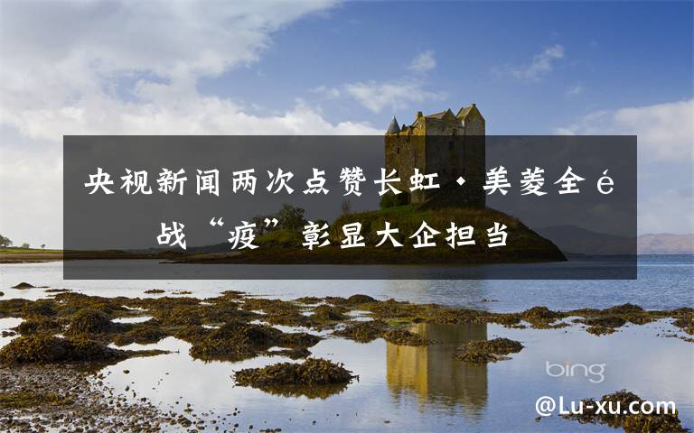 央视新闻两次点赞长虹·美菱全面战“疫”彰显大企担当