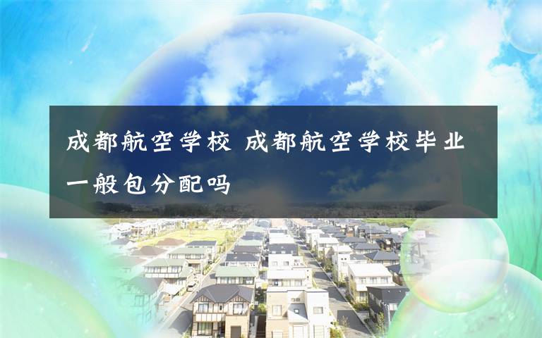 成都航空学校 成都航空学校毕业一般包分配吗