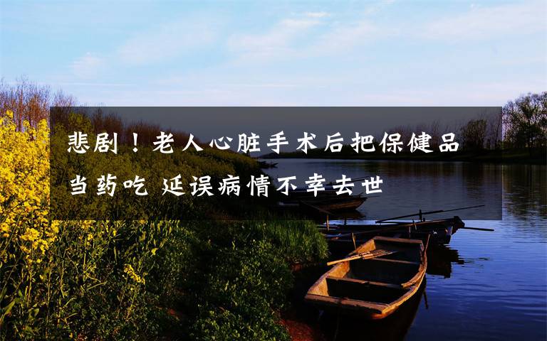 悲剧!老人心脏手术后把保健品当药吃 延误病情不幸去世