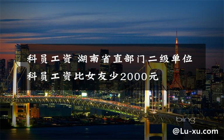 科员工资 湖南省直部门二级单位科员工资比女友少2000元