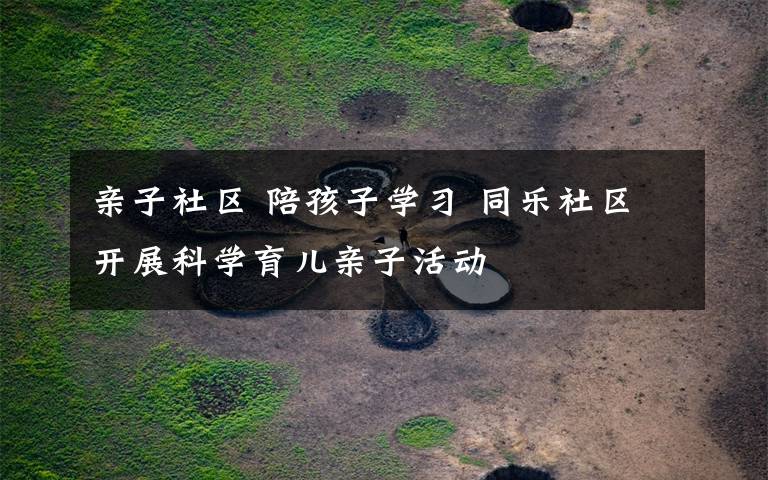 亲子社区 陪孩子学习 同乐社区开展科学育儿亲子活动