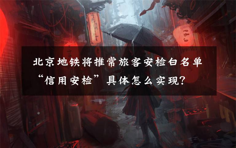 北京地铁将推常旅客安检白名单 “信用安检”具体怎么实现?