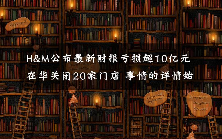 H&M公布最新财报亏损超10亿元 在华关闭20家门店 事情的详情始末是怎么样了!