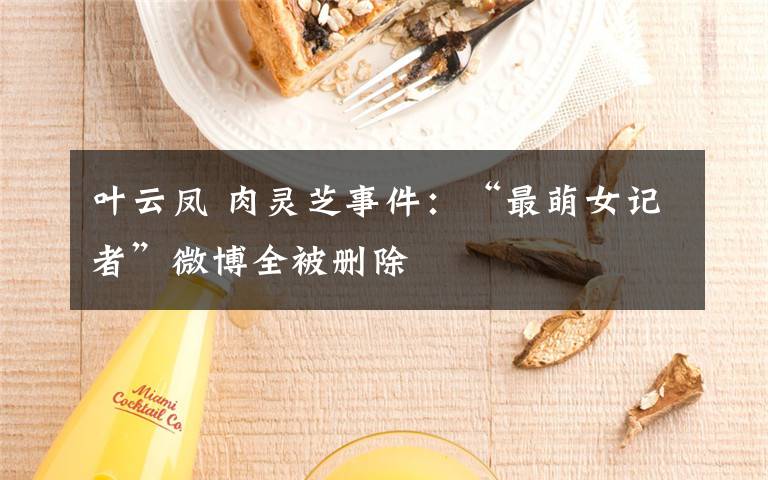 叶云凤 肉灵芝事件：“最萌女记者”微博全被删除
