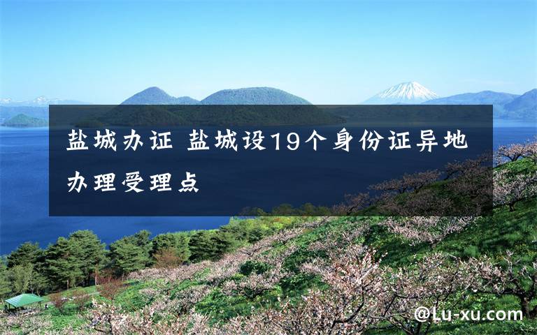 盐城办证 盐城设19个身份证异地办理受理点
