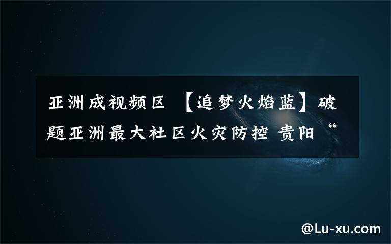 亚洲成视频区 【追梦火焰蓝】破题亚洲最大社区火灾防控 贵阳“智慧消防”新实践