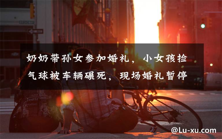 奶奶带孙女参加婚礼,小女孩捡气球被车辆碾死,现场婚礼暂停