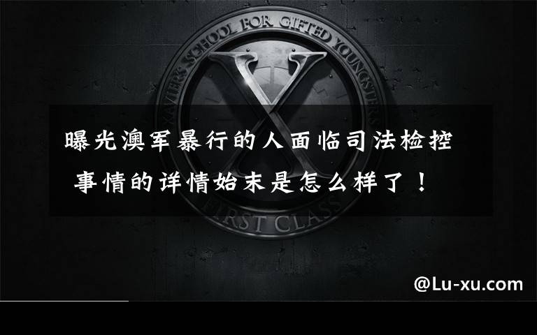 曝光澳军暴行的人面临司法检控 事情的详情始末是怎么样了！