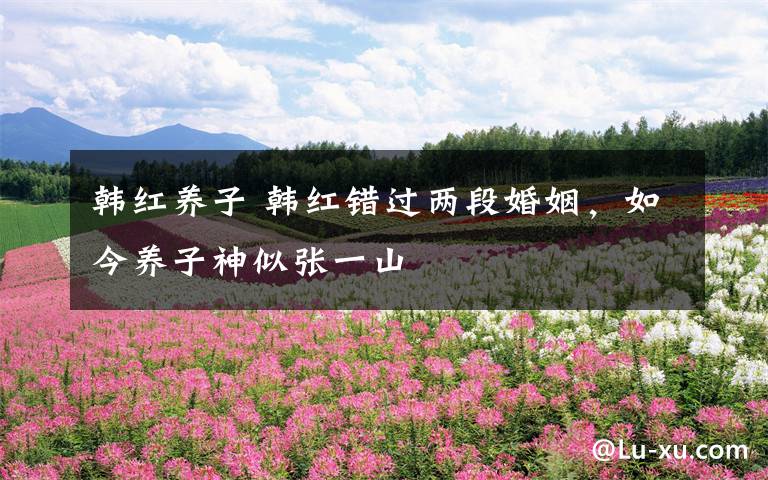 韩红养子 韩红错过两段婚姻,如今养子神似张一山