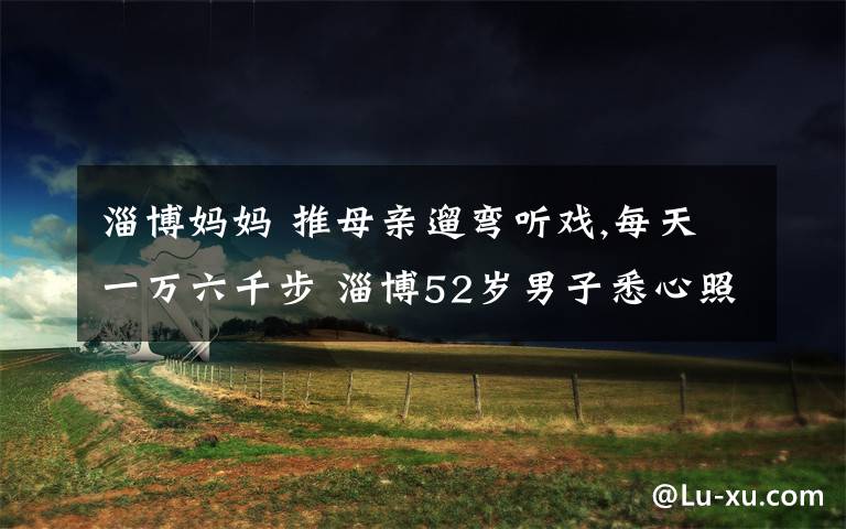 淄博妈妈 推母亲遛弯听戏,每天一万六千步 淄博52岁男子悉心照料85岁老娘,两年时间几乎没间断