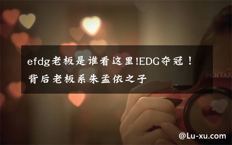 efdg老板是谁看这里!EDG夺冠!背后老板系朱孟依之子