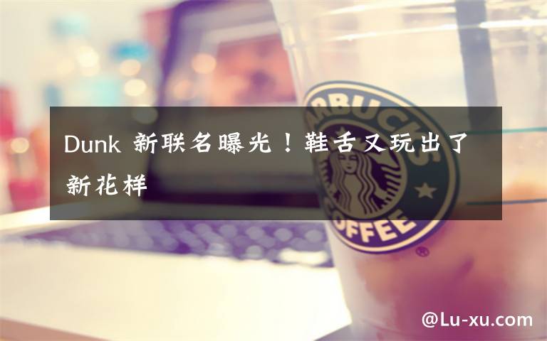 Dunk 新联名曝光!鞋舌又玩出了新花样