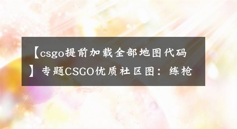 【csgo提前加载全部地图代码】专题CSGO优质社区图:练枪,快速绑定键位、config图,手臂模型调整图