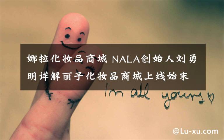 娜拉化妆品商城 NALA创始人刘勇明详解丽子化妆品商城上线始末