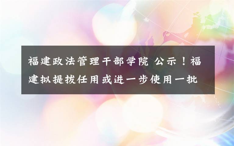 福建政法管理干部学院 公示!福建拟提拔任用或进一步使用一批厅级干部!