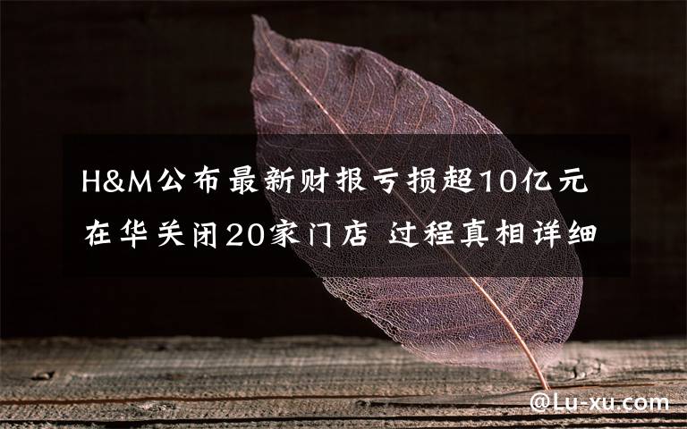 H&M公布最新财报亏损超10亿元 在华关闭20家门店 过程真相详细揭秘!