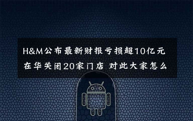 H&M公布最新财报亏损超10亿元 在华关闭20家门店 对此大家怎么看?