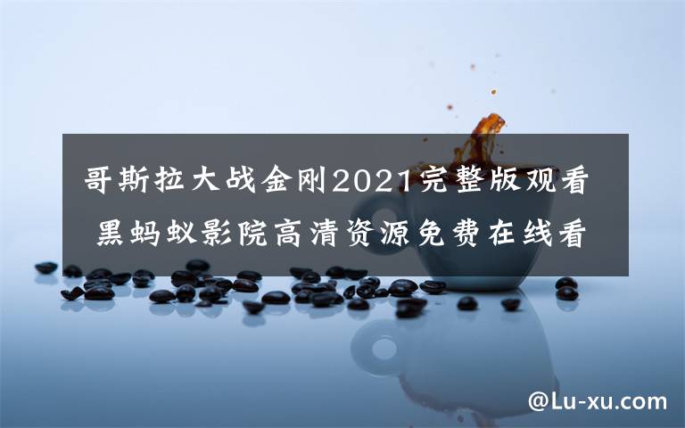 哥斯拉大战金刚2021完整版观看 黑蚂蚁影院高清资源免费在线看