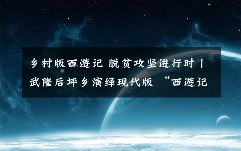 乡村版西游记 脱贫攻坚进行时丨武隆后坪乡演绎现代版 “西游记”