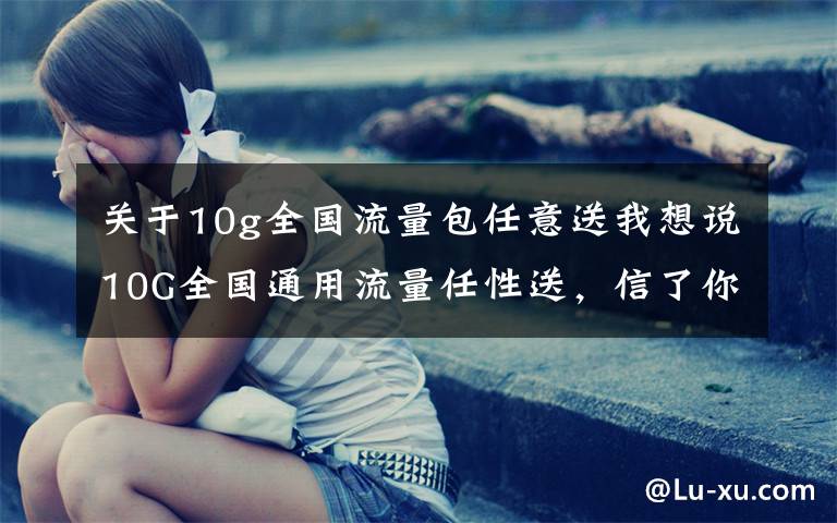 关于10g全国流量包任意送我想说10G全国通用流量任性送,信了你就上当啦