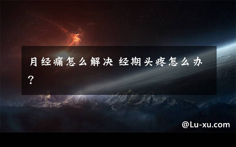 月经痛怎么解决 经期头疼怎么办？