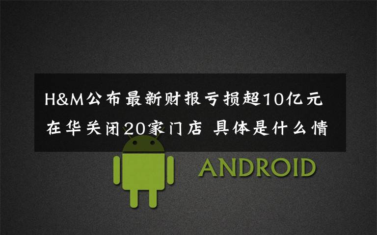H&M公布最新财报亏损超10亿元 在华关闭20家门店 具体是什么情况?