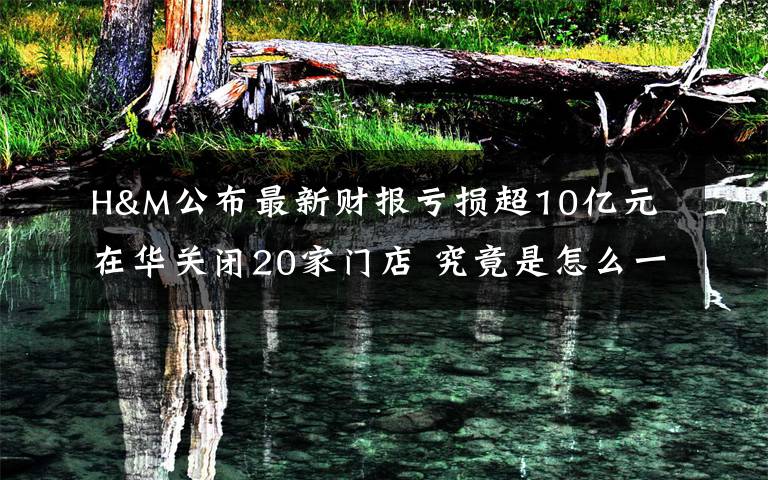 H&M公布最新财报亏损超10亿元 在华关闭20家门店 究竟是怎么一回事?
